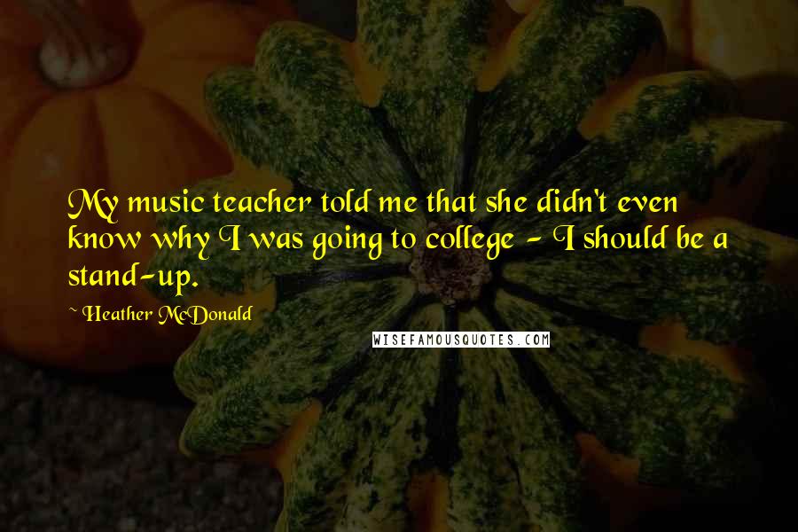 Heather McDonald Quotes: My music teacher told me that she didn't even know why I was going to college - I should be a stand-up.