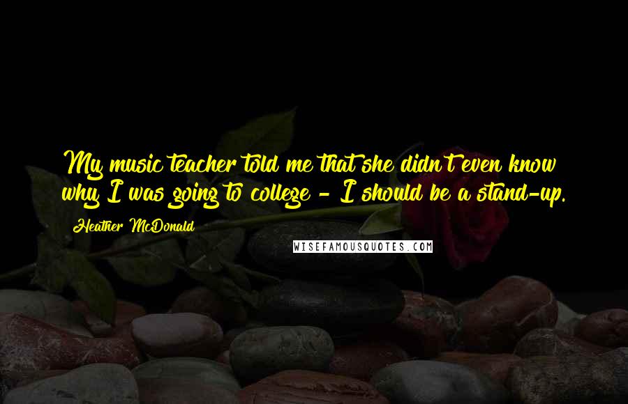 Heather McDonald Quotes: My music teacher told me that she didn't even know why I was going to college - I should be a stand-up.