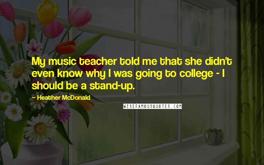 Heather McDonald Quotes: My music teacher told me that she didn't even know why I was going to college - I should be a stand-up.