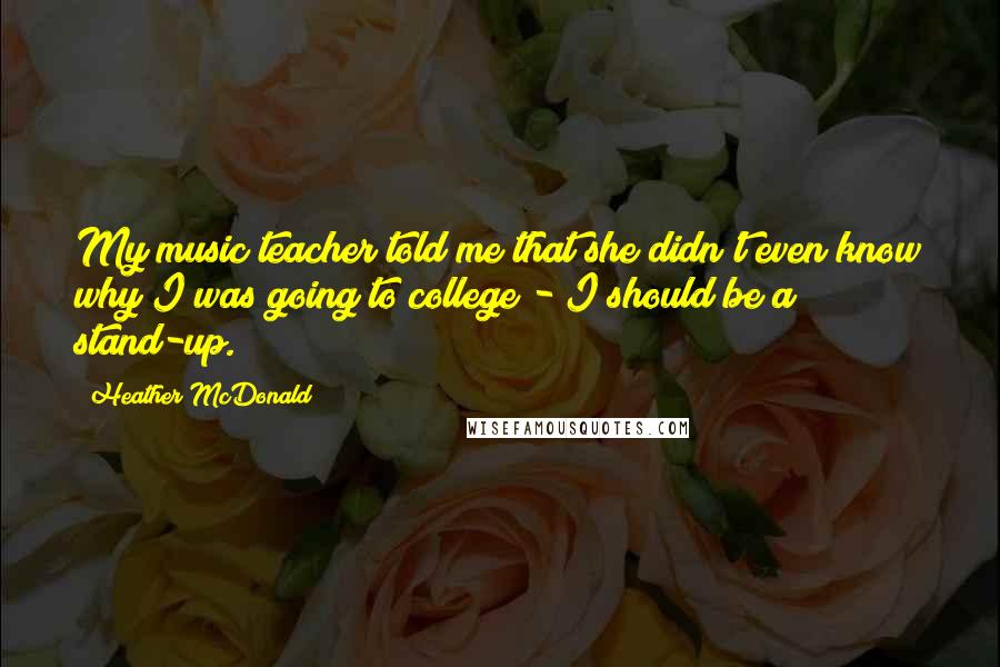 Heather McDonald Quotes: My music teacher told me that she didn't even know why I was going to college - I should be a stand-up.