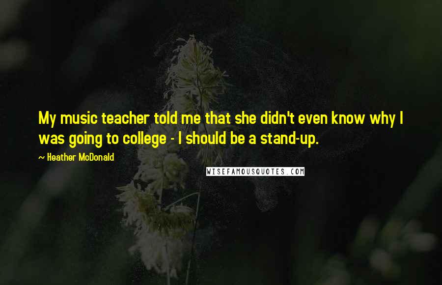 Heather McDonald Quotes: My music teacher told me that she didn't even know why I was going to college - I should be a stand-up.