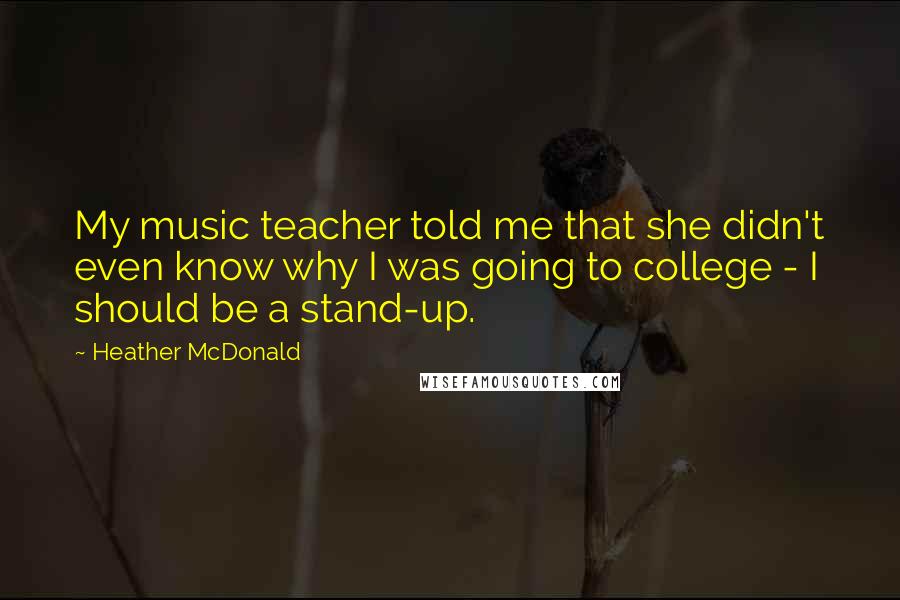 Heather McDonald Quotes: My music teacher told me that she didn't even know why I was going to college - I should be a stand-up.