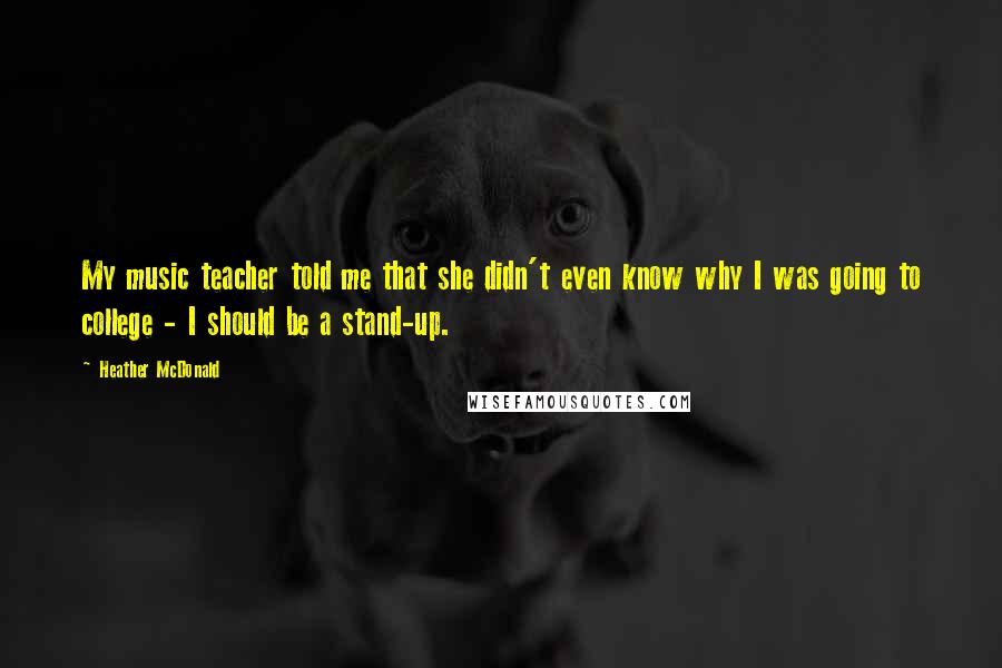 Heather McDonald Quotes: My music teacher told me that she didn't even know why I was going to college - I should be a stand-up.