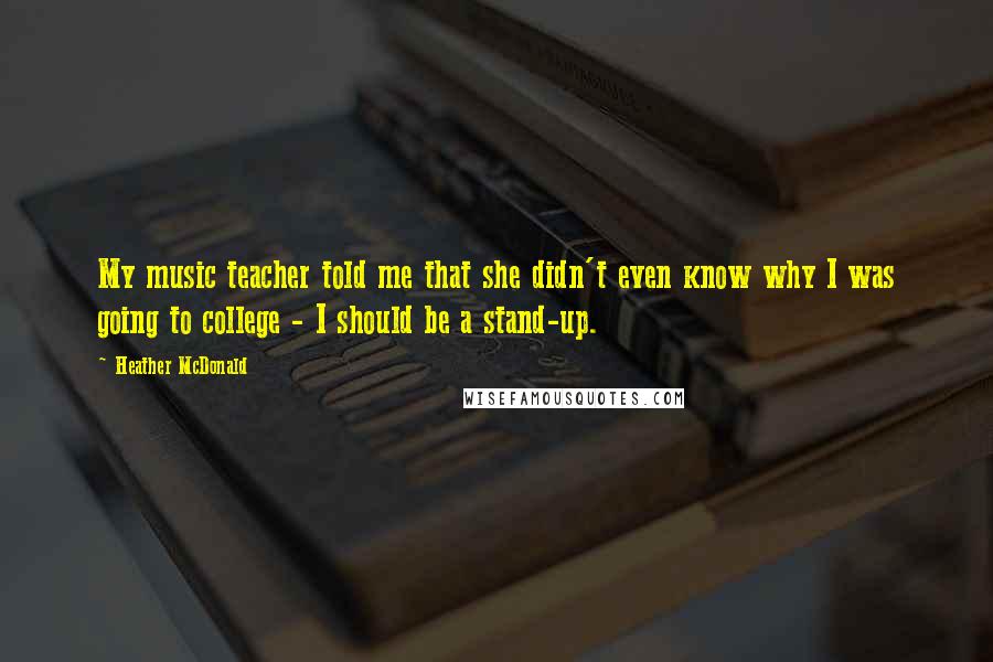 Heather McDonald Quotes: My music teacher told me that she didn't even know why I was going to college - I should be a stand-up.