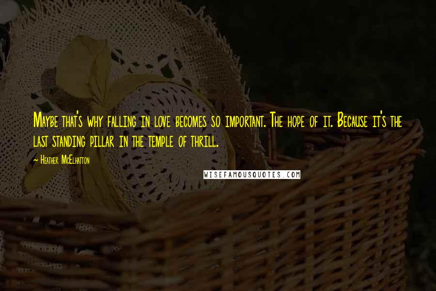 Heather McElhatton Quotes: Maybe that's why falling in love becomes so important. The hope of it. Because it's the last standing pillar in the temple of thrill.