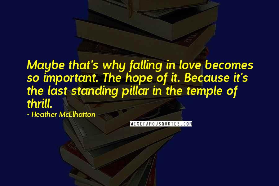 Heather McElhatton Quotes: Maybe that's why falling in love becomes so important. The hope of it. Because it's the last standing pillar in the temple of thrill.