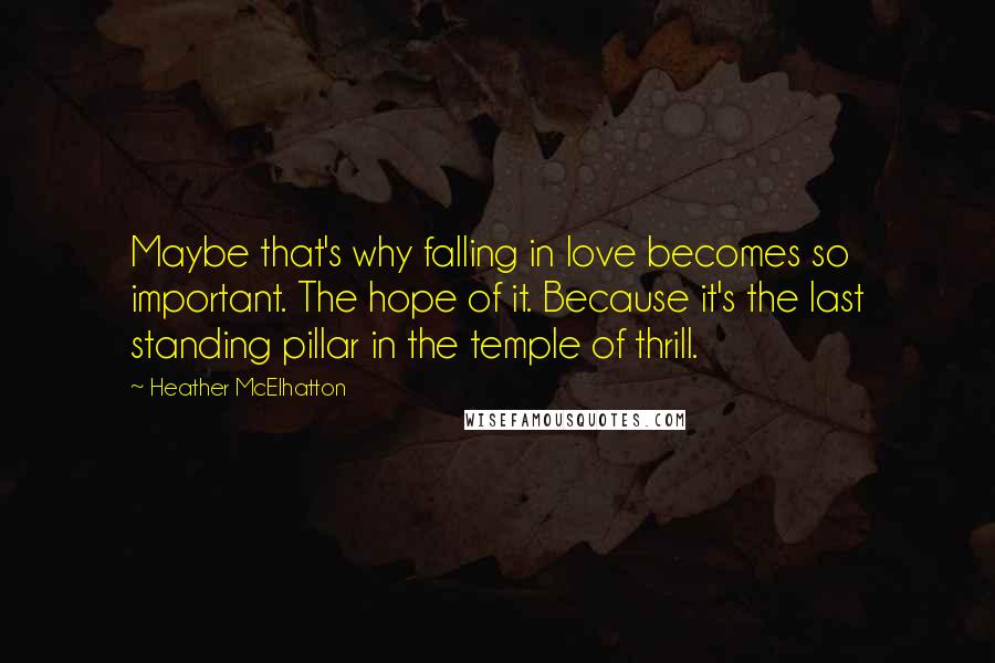 Heather McElhatton Quotes: Maybe that's why falling in love becomes so important. The hope of it. Because it's the last standing pillar in the temple of thrill.