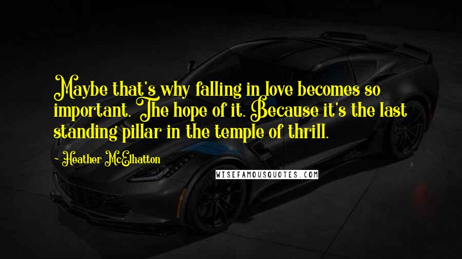 Heather McElhatton Quotes: Maybe that's why falling in love becomes so important. The hope of it. Because it's the last standing pillar in the temple of thrill.