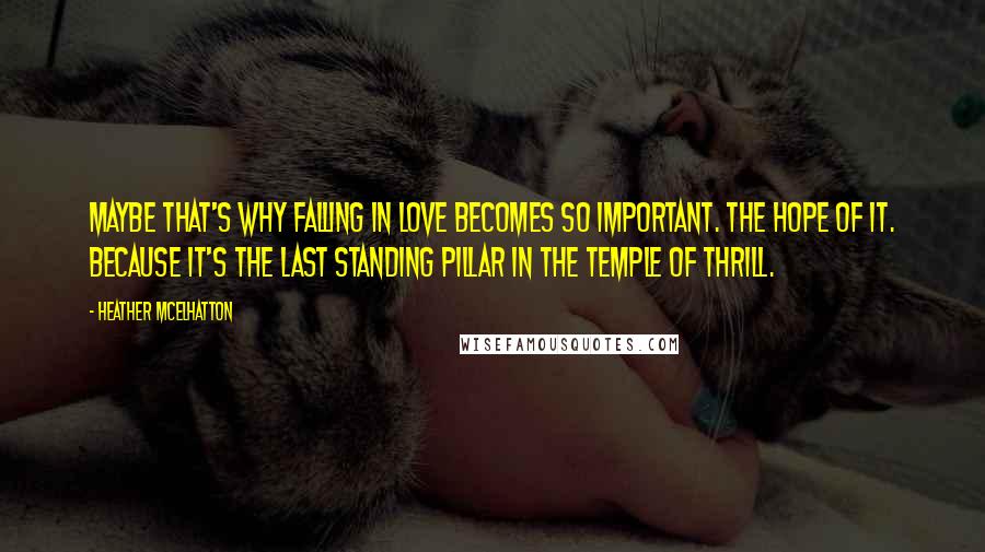 Heather McElhatton Quotes: Maybe that's why falling in love becomes so important. The hope of it. Because it's the last standing pillar in the temple of thrill.