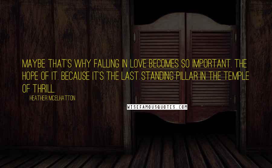 Heather McElhatton Quotes: Maybe that's why falling in love becomes so important. The hope of it. Because it's the last standing pillar in the temple of thrill.