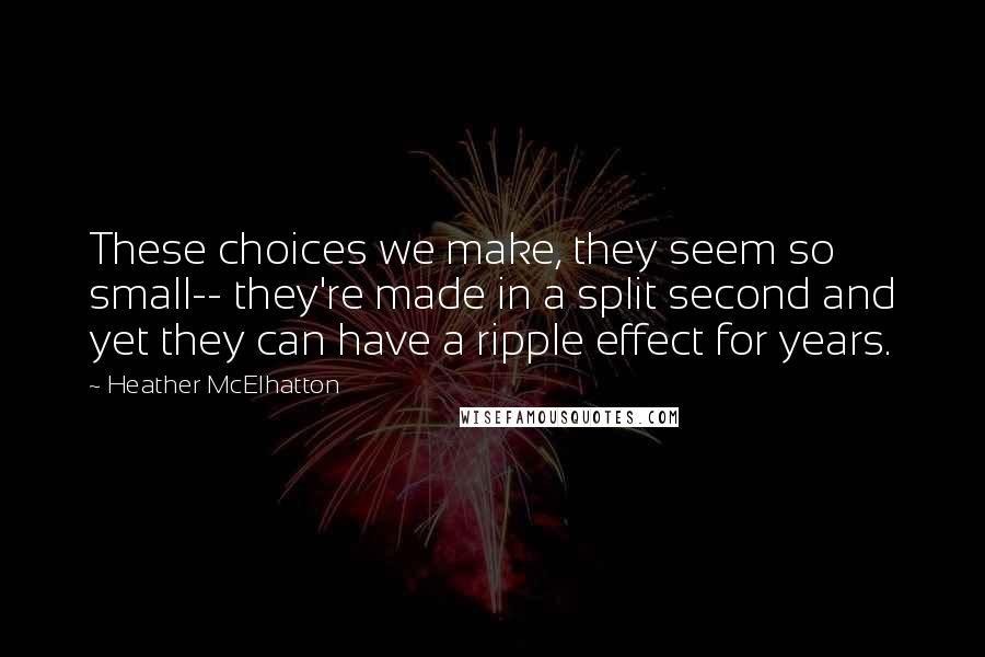 Heather McElhatton Quotes: These choices we make, they seem so small-- they're made in a split second and yet they can have a ripple effect for years.