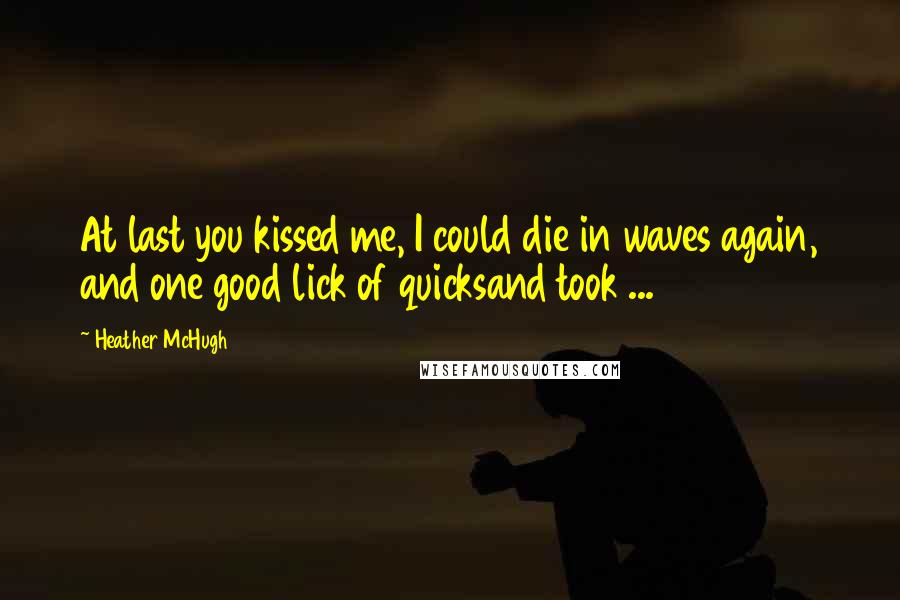 Heather McHugh Quotes: At last you kissed me, I could die in waves again, and one good lick of quicksand took ...