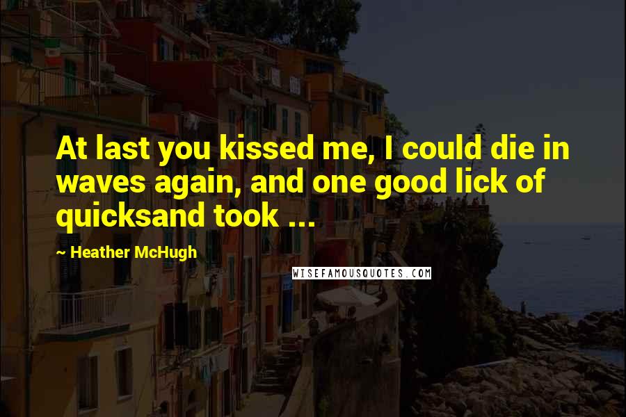 Heather McHugh Quotes: At last you kissed me, I could die in waves again, and one good lick of quicksand took ...