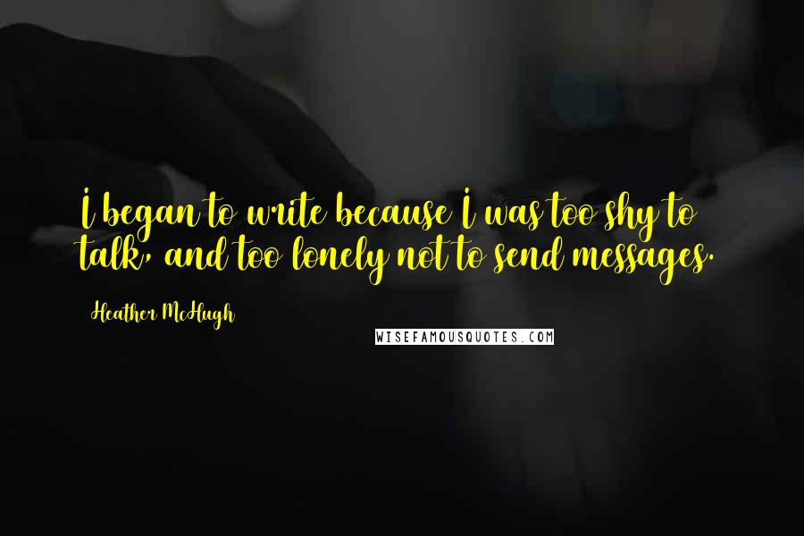 Heather McHugh Quotes: I began to write because I was too shy to talk, and too lonely not to send messages.