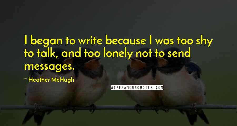 Heather McHugh Quotes: I began to write because I was too shy to talk, and too lonely not to send messages.