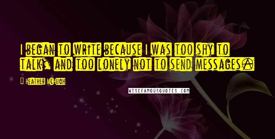 Heather McHugh Quotes: I began to write because I was too shy to talk, and too lonely not to send messages.