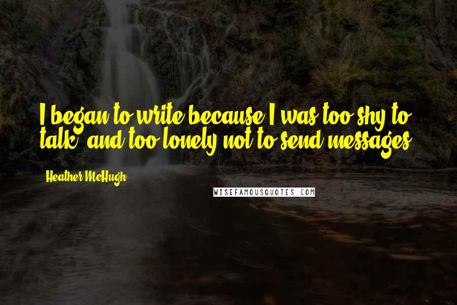 Heather McHugh Quotes: I began to write because I was too shy to talk, and too lonely not to send messages.