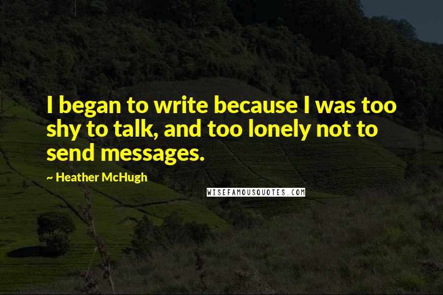 Heather McHugh Quotes: I began to write because I was too shy to talk, and too lonely not to send messages.