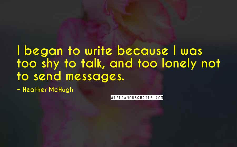 Heather McHugh Quotes: I began to write because I was too shy to talk, and too lonely not to send messages.