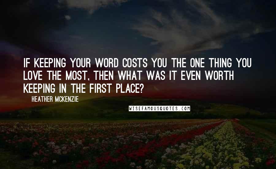 Heather McKenzie Quotes: If keeping your word costs you the one thing you love the most, then what was it even worth keeping in the first place?