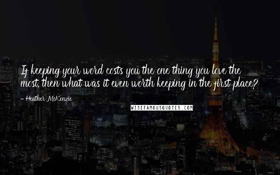 Heather McKenzie Quotes: If keeping your word costs you the one thing you love the most, then what was it even worth keeping in the first place?