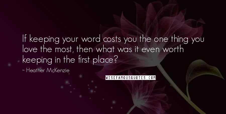 Heather McKenzie Quotes: If keeping your word costs you the one thing you love the most, then what was it even worth keeping in the first place?