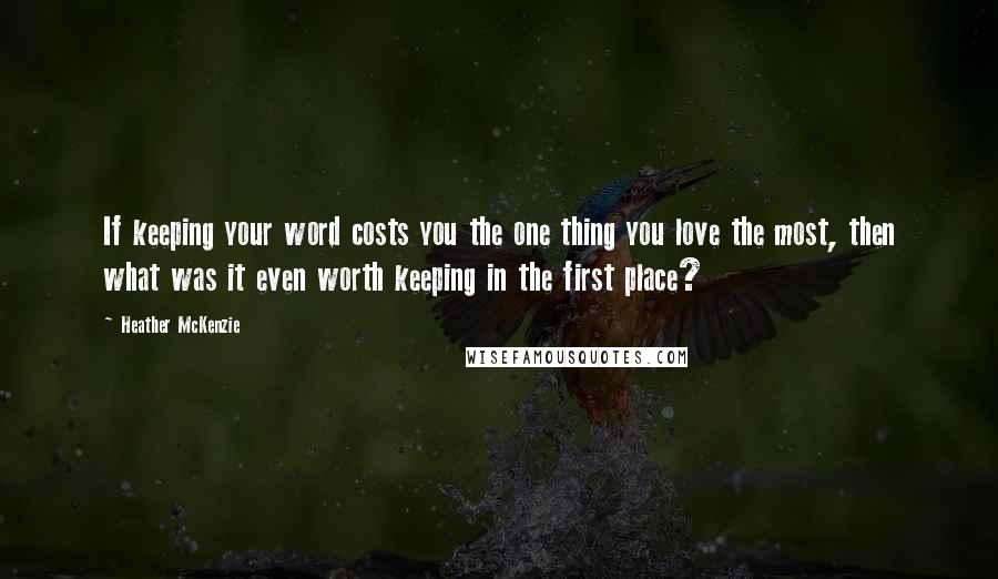 Heather McKenzie Quotes: If keeping your word costs you the one thing you love the most, then what was it even worth keeping in the first place?