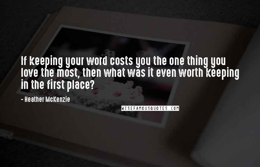 Heather McKenzie Quotes: If keeping your word costs you the one thing you love the most, then what was it even worth keeping in the first place?