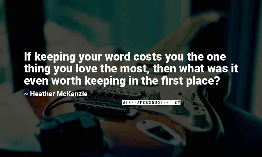 Heather McKenzie Quotes: If keeping your word costs you the one thing you love the most, then what was it even worth keeping in the first place?