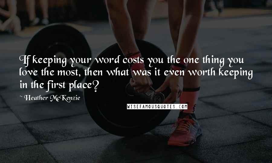 Heather McKenzie Quotes: If keeping your word costs you the one thing you love the most, then what was it even worth keeping in the first place?