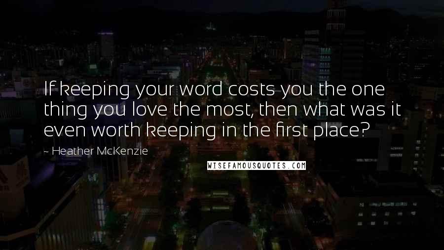 Heather McKenzie Quotes: If keeping your word costs you the one thing you love the most, then what was it even worth keeping in the first place?