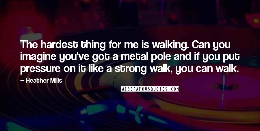 Heather Mills Quotes: The hardest thing for me is walking. Can you imagine you've got a metal pole and if you put pressure on it like a strong walk, you can walk.