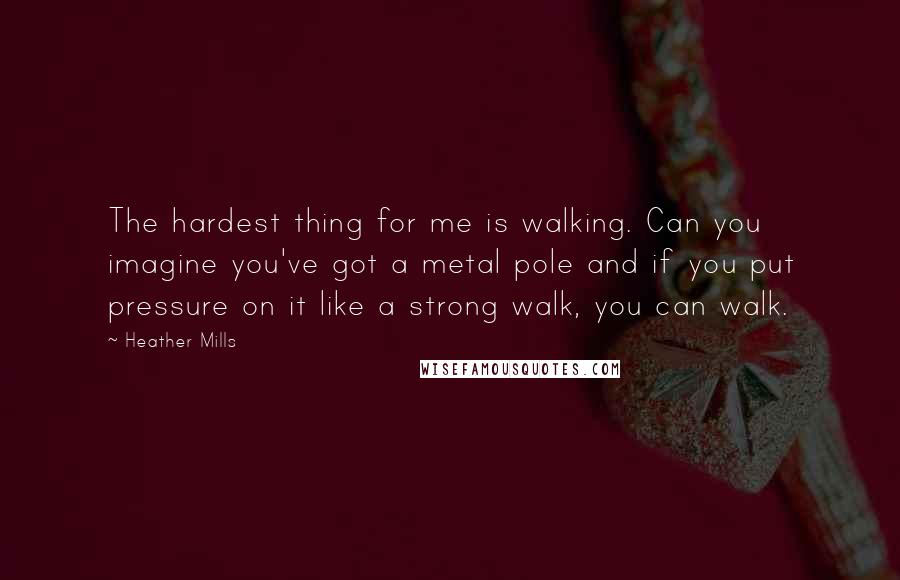 Heather Mills Quotes: The hardest thing for me is walking. Can you imagine you've got a metal pole and if you put pressure on it like a strong walk, you can walk.