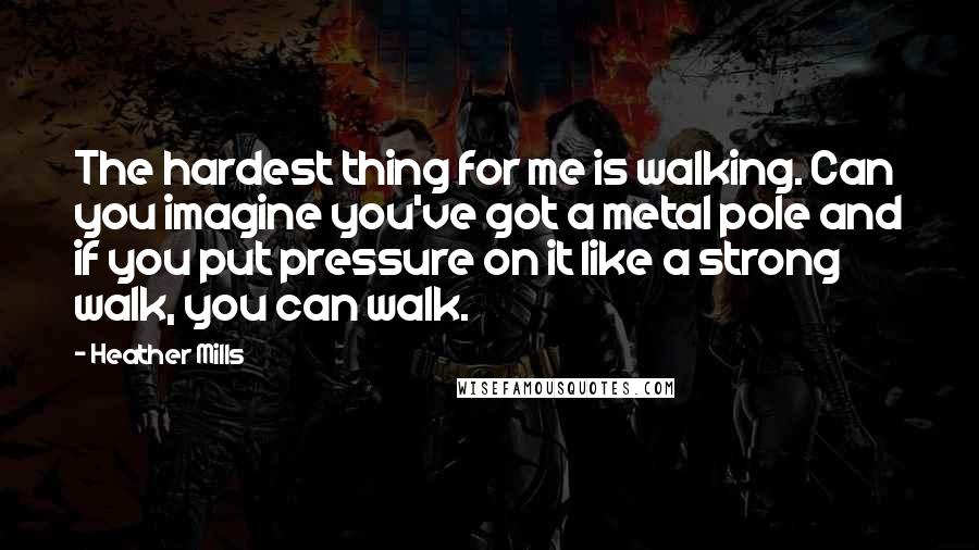Heather Mills Quotes: The hardest thing for me is walking. Can you imagine you've got a metal pole and if you put pressure on it like a strong walk, you can walk.
