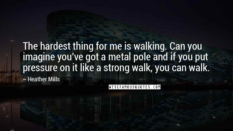 Heather Mills Quotes: The hardest thing for me is walking. Can you imagine you've got a metal pole and if you put pressure on it like a strong walk, you can walk.