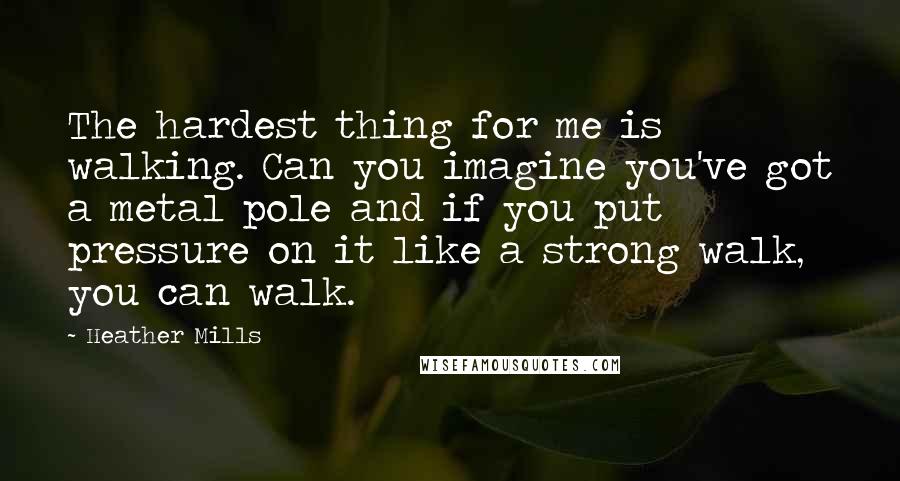 Heather Mills Quotes: The hardest thing for me is walking. Can you imagine you've got a metal pole and if you put pressure on it like a strong walk, you can walk.