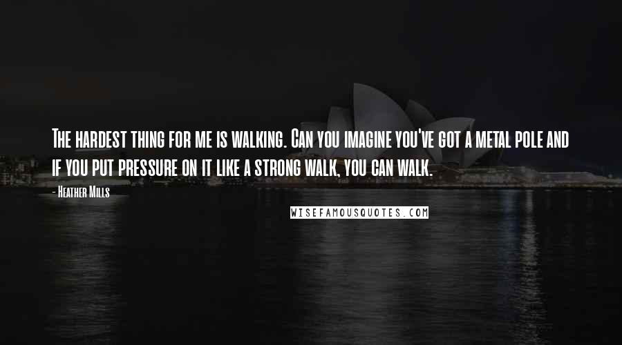 Heather Mills Quotes: The hardest thing for me is walking. Can you imagine you've got a metal pole and if you put pressure on it like a strong walk, you can walk.