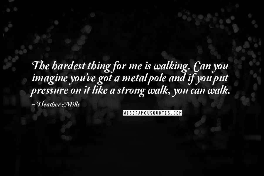 Heather Mills Quotes: The hardest thing for me is walking. Can you imagine you've got a metal pole and if you put pressure on it like a strong walk, you can walk.