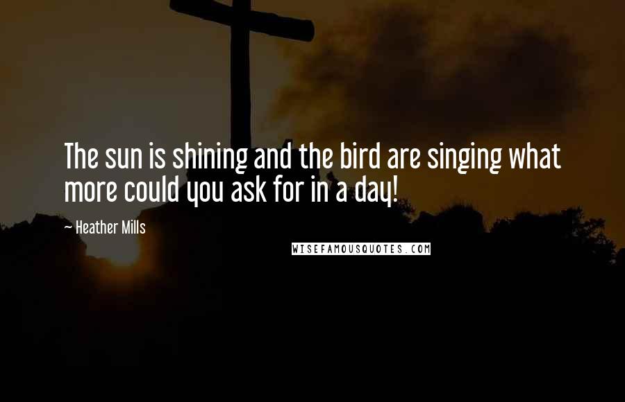 Heather Mills Quotes: The sun is shining and the bird are singing what more could you ask for in a day!