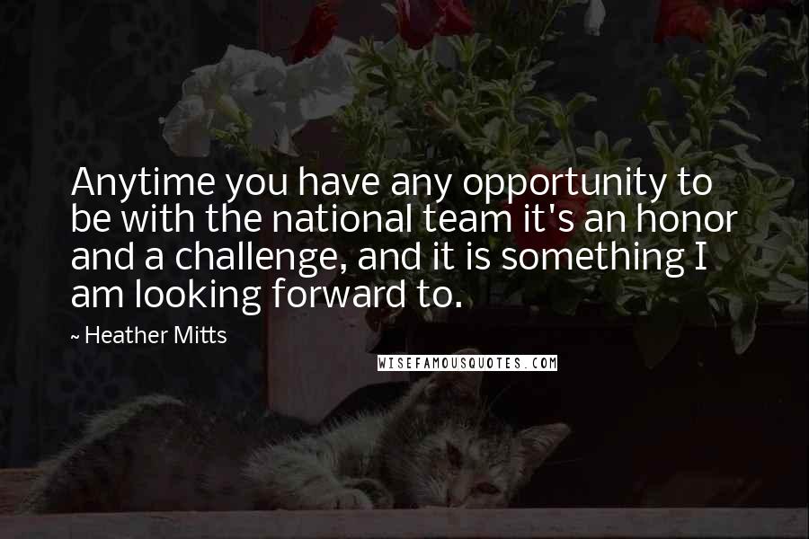 Heather Mitts Quotes: Anytime you have any opportunity to be with the national team it's an honor and a challenge, and it is something I am looking forward to.