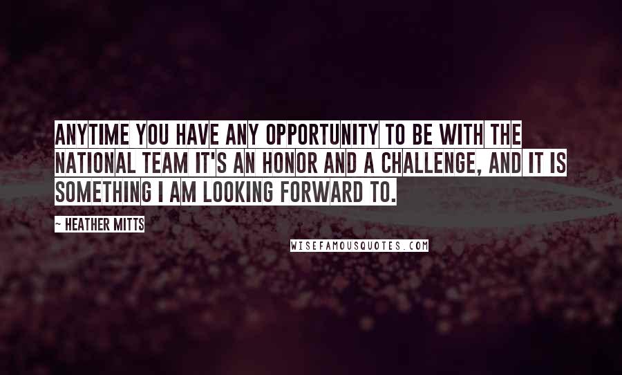 Heather Mitts Quotes: Anytime you have any opportunity to be with the national team it's an honor and a challenge, and it is something I am looking forward to.