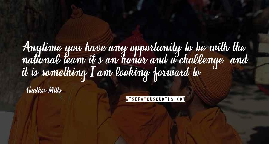Heather Mitts Quotes: Anytime you have any opportunity to be with the national team it's an honor and a challenge, and it is something I am looking forward to.