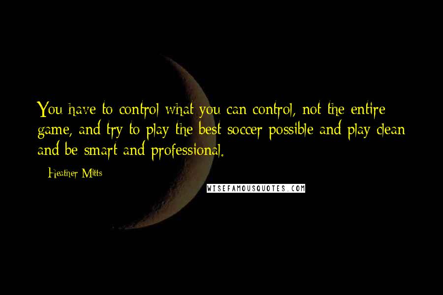 Heather Mitts Quotes: You have to control what you can control, not the entire game, and try to play the best soccer possible and play clean and be smart and professional.