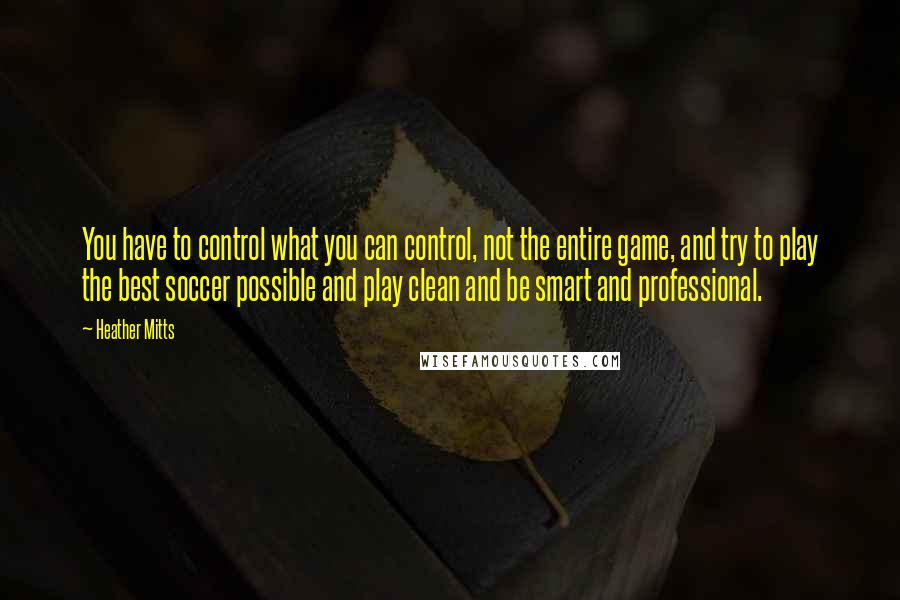Heather Mitts Quotes: You have to control what you can control, not the entire game, and try to play the best soccer possible and play clean and be smart and professional.