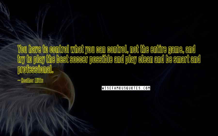 Heather Mitts Quotes: You have to control what you can control, not the entire game, and try to play the best soccer possible and play clean and be smart and professional.