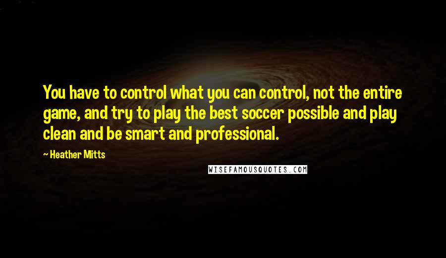 Heather Mitts Quotes: You have to control what you can control, not the entire game, and try to play the best soccer possible and play clean and be smart and professional.