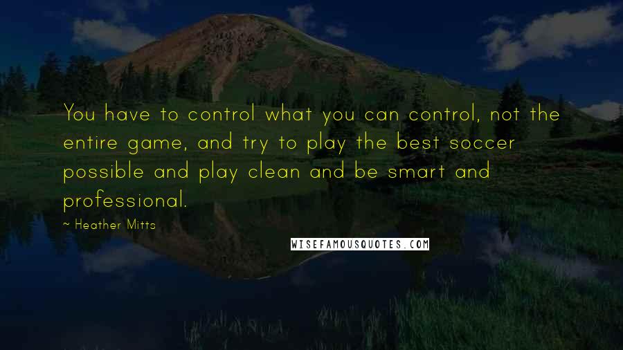 Heather Mitts Quotes: You have to control what you can control, not the entire game, and try to play the best soccer possible and play clean and be smart and professional.