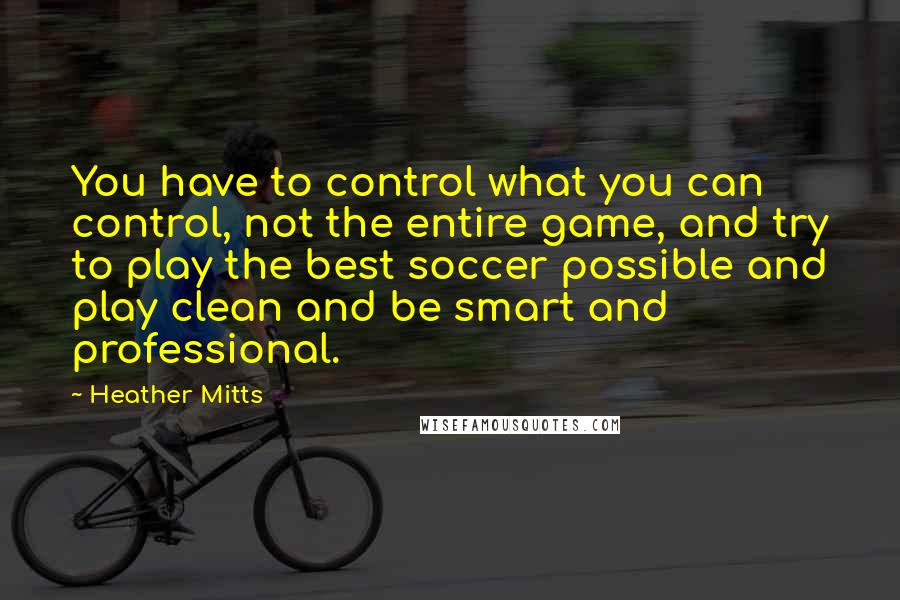 Heather Mitts Quotes: You have to control what you can control, not the entire game, and try to play the best soccer possible and play clean and be smart and professional.