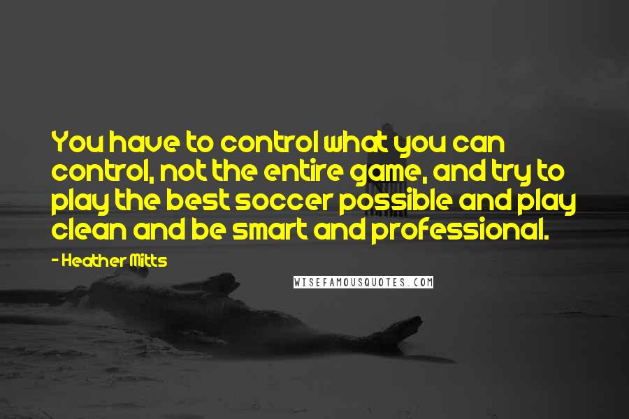 Heather Mitts Quotes: You have to control what you can control, not the entire game, and try to play the best soccer possible and play clean and be smart and professional.