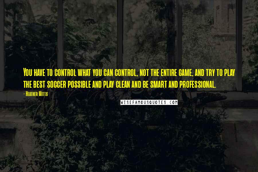 Heather Mitts Quotes: You have to control what you can control, not the entire game, and try to play the best soccer possible and play clean and be smart and professional.